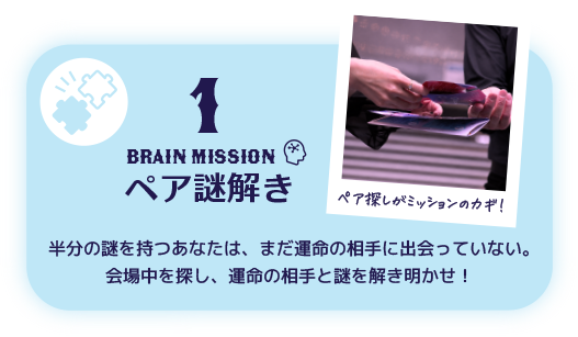 1 BRAIN Mission ペア謎解き 半分の謎を持つあなたは、まだ運命の相手に出会っていない。会場中を探し、運命の相手と謎を解き明かせ！