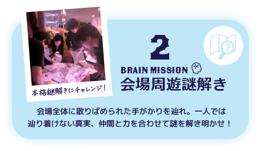 2 BRAIN Mission 会場周遊謎解き 会場全体に散りばめられた手がかりを辿れ。一人では辿り着けない真実、仲間と力を合わせて謎を解き明かせ！