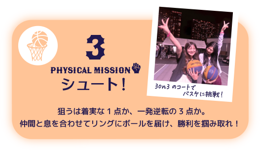 3 PHYSICAL Mission シュート！ 狙うは着実な1点か、一発逆転の3点か。仲間と息を合わせてリングにボールを届け、勝利を掴み取れ！