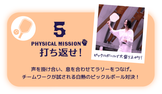 5 PHYSICAL Mission 打ち返せ！ 声を掛け合い、息を合わせてラリーをつなげ。チームワークが試される白熱のピックルボール対決！